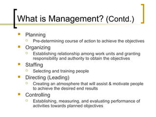 What is Management? (Contd.)
 Planning
 Pre-determining course of action to achieve the objectives
 Organizing
 Establishing relationship among work units and granting
responsibility and authority to obtain the objectives
 Staffing
 Selecting and training people
 Directing (Leading)
 Creating an atmosphere that will assist & motivate people
to achieve the desired end results
 Controlling
 Establishing, measuring, and evaluating performance of
activities towards planned objectives
 