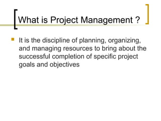 What is Project Management ?
 It is the discipline of planning, organizing,
and managing resources to bring about the
successful completion of specific project
goals and objectives
 