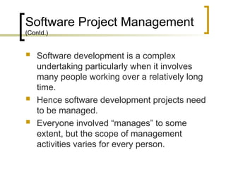 Software Project Management
(Contd.)
 Software development is a complex
undertaking particularly when it involves
many people working over a relatively long
time.
 Hence software development projects need
to be managed.
 Everyone involved “manages” to some
extent, but the scope of management
activities varies for every person.
 