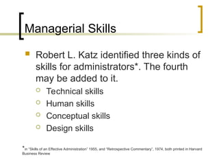 Managerial Skills
 Robert L. Katz identified three kinds of
skills for administrators*. The fourth
may be added to it.
 Technical skills
 Human skills
 Conceptual skills
 Design skills
*in “Skills of an Effective Administration” 1955, and “Retrospective Commentary”, 1974, both printed in Harvard
Business Review
 