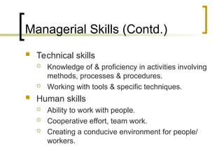 Managerial Skills (Contd.)
 Technical skills
 Knowledge of & proficiency in activities involving
methods, processes & procedures.
 Working with tools & specific techniques.
 Human skills
 Ability to work with people.
 Cooperative effort, team work.
 Creating a conducive environment for people/
workers.
 