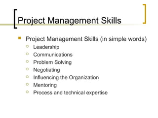 Project Management Skills
 Project Management Skills (in simple words)
 Leadership
 Communications
 Problem Solving
 Negotiating
 Influencing the Organization
 Mentoring
 Process and technical expertise
 