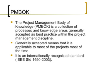 PMBOK
 The Project Management Body of
Knowledge (PMBOK) is a collection of
processes and knowledge areas generally
accepted as best practice within the project
management discipline.
 Generally accepted means that it is
applicable to most of the projects most of
the time.
 It is an internationally recognized standard
(IEEE Std 1490-2003).
 