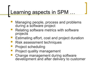 Learning aspects in SPM …
 Managing people, process and problems
during a software project
 Relating software metrics with software
projects
 Estimating effort, cost and project duration
 Risk assessment techniques
 Project scheduling
 Project quality management
 Change management during software
development and after delivery to customer
 