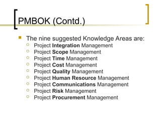 PMBOK (Contd.)
 The nine suggested Knowledge Areas are:
 Project Integration Management
 Project Scope Management
 Project Time Management
 Project Cost Management
 Project Quality Management
 Project Human Resource Management
 Project Communications Management
 Project Risk Management
 Project Procurement Management
 