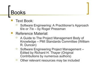 Books
 Text Book:
 Software Engineering: A Practitioner’s Approach
6/e or 7/e – by Roger Pressman
 Reference Material:
 A Guide to The Project Management Body of
Knowledge – PMI Standards Committee (William
R. Duncan)
 Software Engineering Project Management –
Edited by Richard H. Thayer (Original
Contributions by numerous authors)
 Other relevant resources may be included
 