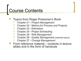 Course Contents
 Topics from Roger Pressman’s Book
 Chapter 21 - Project Management
 Chapter 22 - Metrics for Process and Projects
 Chapter 23 - Estimation
 Chapter 24 - Project Scheduling
 Chapter 25 - Risk Management
 Chapter 26 - Quality Management (selected topics)
 Chapter 27 - Change Management
 From reference material – contents in lecture
slides and in the form of handouts
 