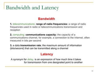 10
Bandwidth and Latency
1. telecommunications: range of radio frequencies: a range of radio
frequencies used in radio or telecommunications transmission and
reception
2. computing: communications capacity: the capacity of a
communications channel, for example, a connection to the Internet, often
measured in bits per second
3. a data transmission rate; the maximum amount of information
(bits/second) that can be transmitted along a channel
Latency
A synonym for delay, is an expression of how much time it takes
for transmission from one designated point to another
Bandwidth
 