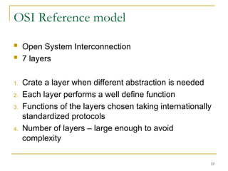 22
OSI Reference model
 Open System Interconnection
 7 layers
1. Crate a layer when different abstraction is needed
2. Each layer performs a well define function
3. Functions of the layers chosen taking internationally
standardized protocols
4. Number of layers – large enough to avoid
complexity
 