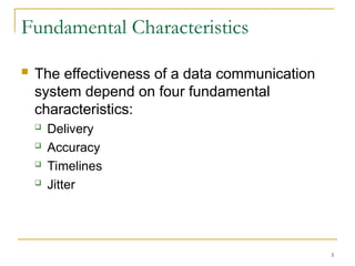 3
Fundamental Characteristics
 The effectiveness of a data communication
system depend on four fundamental
characteristics:
 Delivery
 Accuracy
 Timelines
 Jitter
 