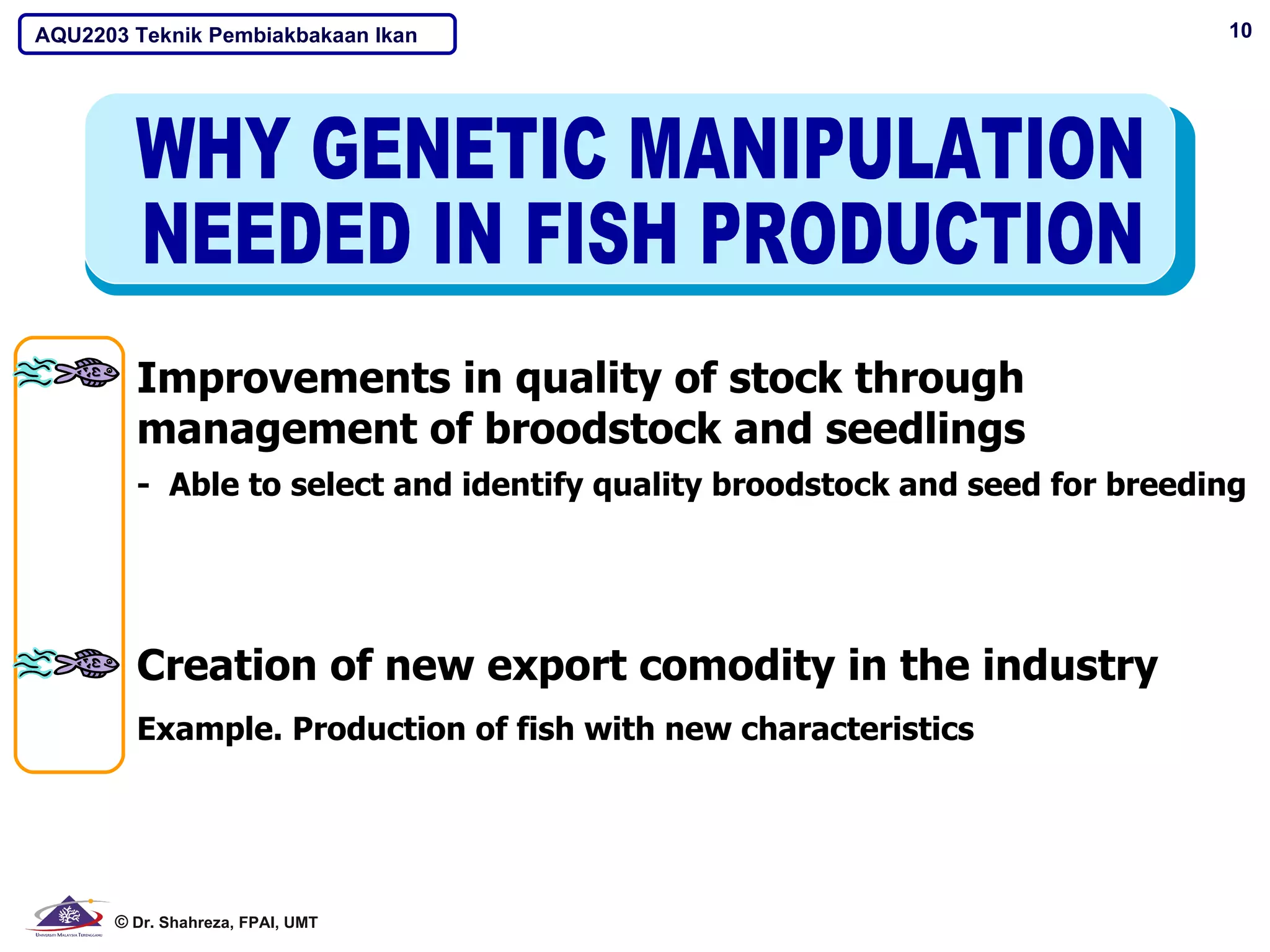 AQU2203 Teknik Pembiakbakaan Ikan                                           10




        Improvements in quality of stock through
        management of broodstock and seedlings
        - Able to select and identify quality broodstock and seed for breeding




        Creation of new export comodity in the industry
        Example. Production of fish with new characteristics




      © Dr. Shahreza, FPAI, UMT
 