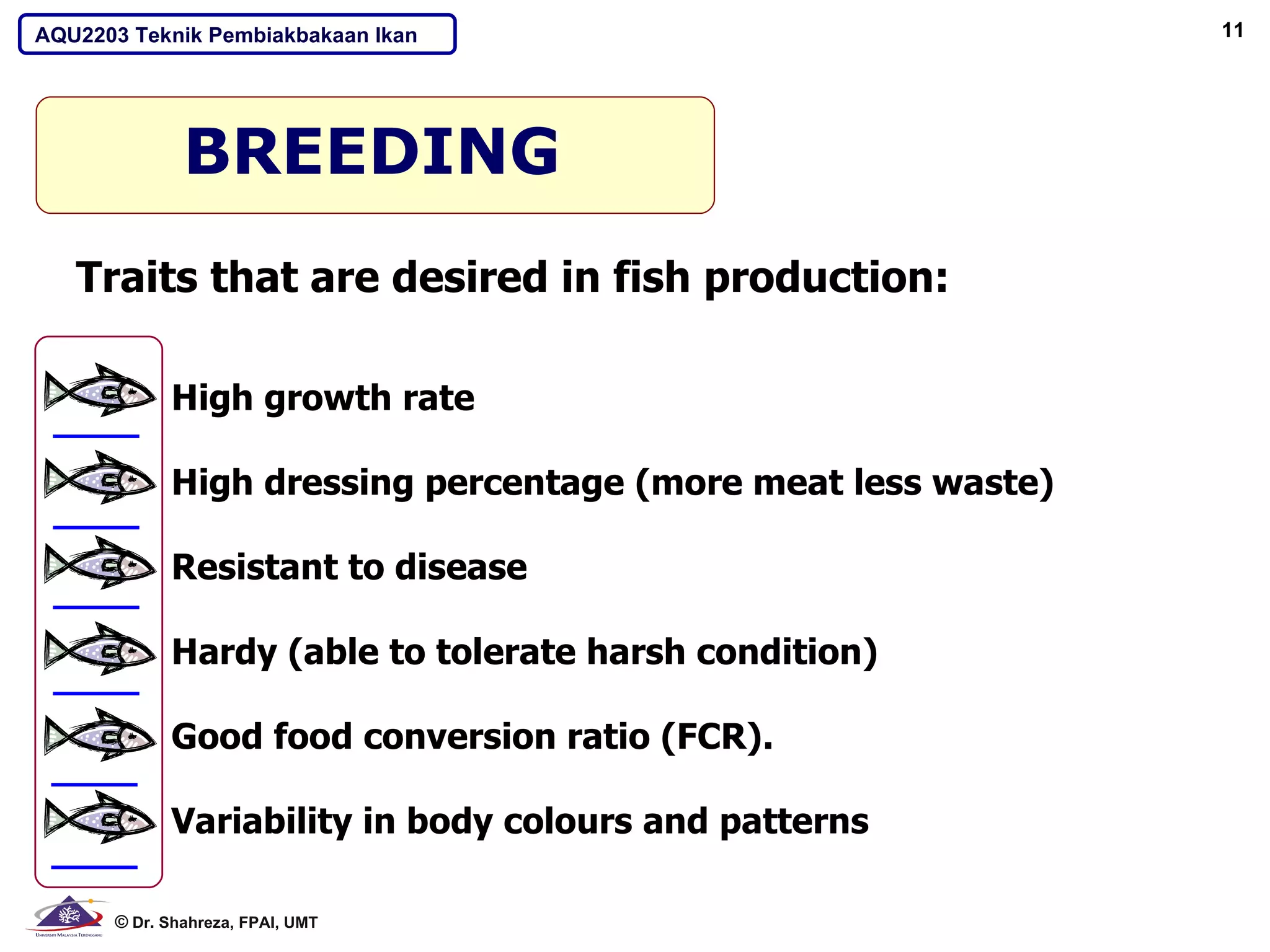 AQU2203 Teknik Pembiakbakaan Ikan                             11




              BREEDING
   Traits that are desired in fish production:

            High growth rate

            High dressing percentage (more meat less waste)

            Resistant to disease

            Hardy (able to tolerate harsh condition)

            Good food conversion ratio (FCR).

            Variability in body colours and patterns

      © Dr. Shahreza, FPAI, UMT
 