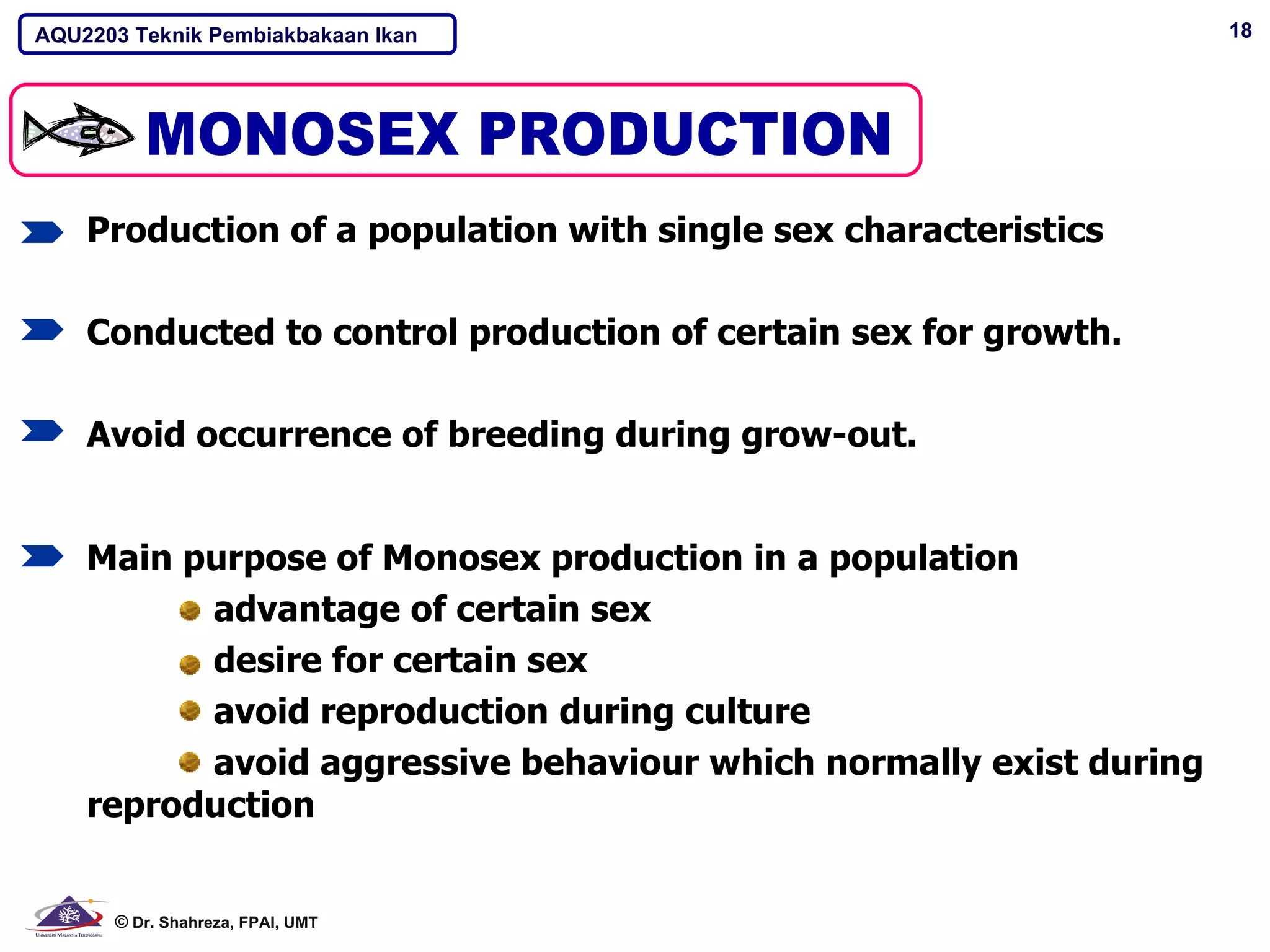 AQU2203 Teknik Pembiakbakaan Ikan                                  18




    Production of a population with single sex characteristics

    Conducted to control production of certain sex for growth.

    Avoid occurrence of breeding during grow-out.


    Main purpose of Monosex production in a population
          advantage of certain sex
          desire for certain sex
          avoid reproduction during culture
          avoid aggressive behaviour which normally exist during
    reproduction


      © Dr. Shahreza, FPAI, UMT
 