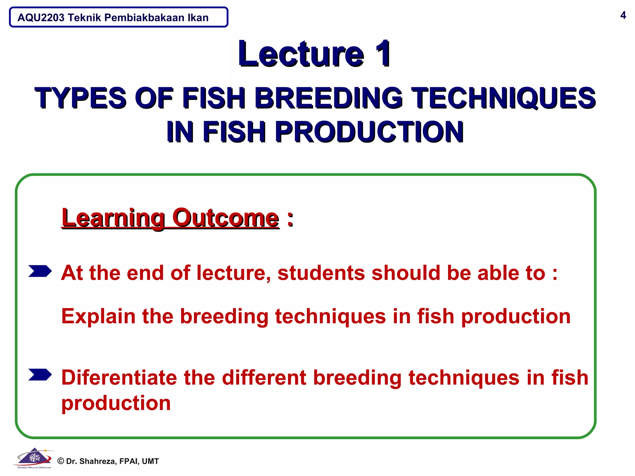 AQU2203 Teknik Pembiakbakaan Ikan                               4



                                    Lecture 1
  TYPES OF FISH BREEDING TECHNIQUES
          IN FISH PRODUCTION

       Learning Outcome :

       At the end of lecture, students should be able to :

       Explain the breeding techniques in fish production

       Diferentiate the different breeding techniques in fish
       production

      © Dr. Shahreza, FPAI, UMT
 