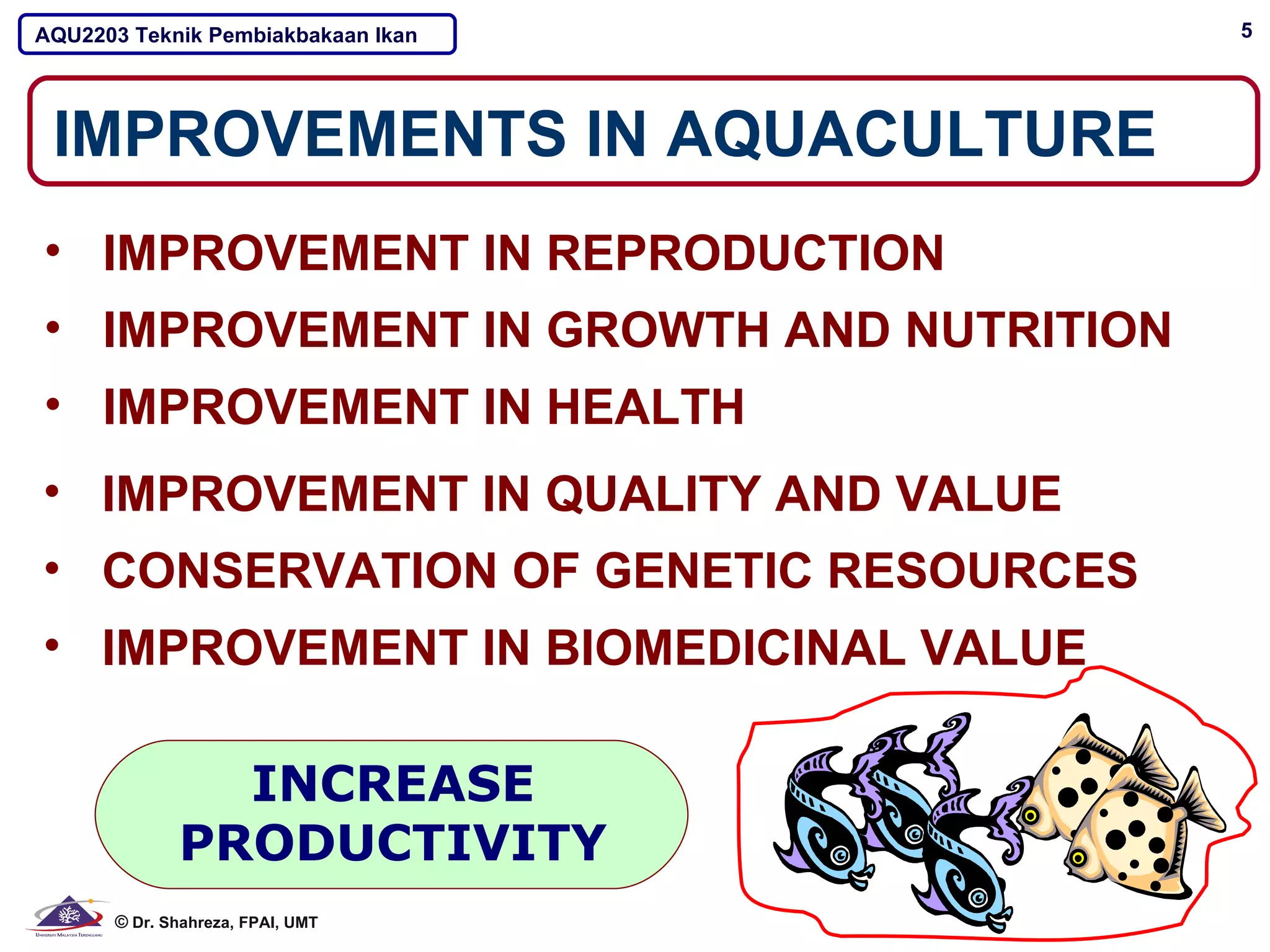 AQU2203 Teknik Pembiakbakaan Ikan       5




 IMPROVEMENTS IN AQUACULTURE
• IMPROVEMENT IN REPRODUCTION
• IMPROVEMENT IN GROWTH AND NUTRITION
• IMPROVEMENT IN HEALTH
• IMPROVEMENT IN QUALITY AND VALUE
• CONSERVATION OF GENETIC RESOURCES
• IMPROVEMENT IN BIOMEDICINAL VALUE

               INCREASE
             PRODUCTIVITY
      © Dr. Shahreza, FPAI, UMT
 