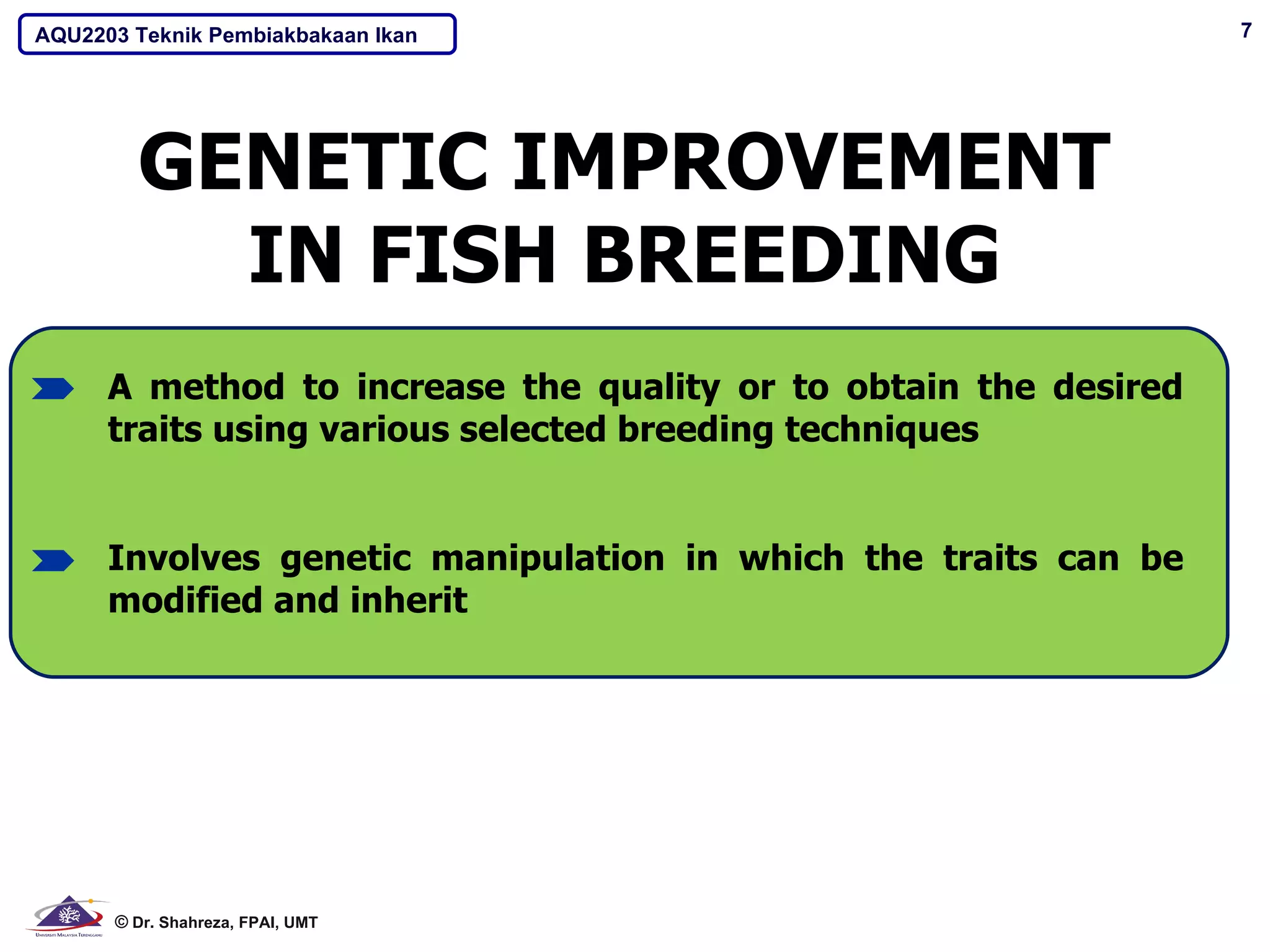 AQU2203 Teknik Pembiakbakaan Ikan                                 7




        GENETIC IMPROVEMENT
          IN FISH BREEDING
      A method to increase the quality or to obtain the desired
      traits using various selected breeding techniques


      Involves genetic manipulation in which the traits can be
      modified and inherit




      © Dr. Shahreza, FPAI, UMT
 