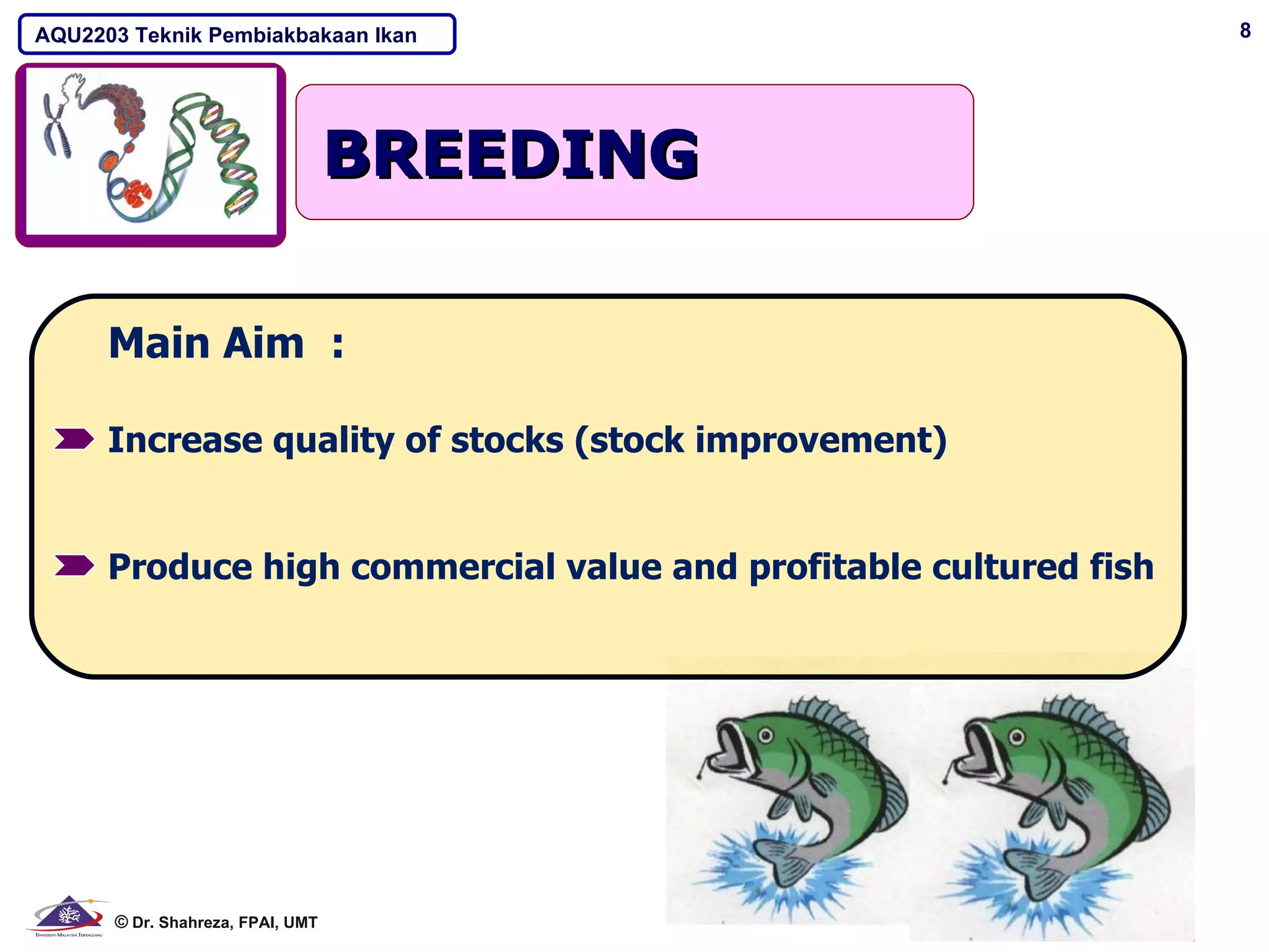 AQU2203 Teknik Pembiakbakaan Ikan                                  8




                                  BREEDING

      Main Aim :

      Increase quality of stocks (stock improvement)


      Produce high commercial value and profitable cultured fish




      © Dr. Shahreza, FPAI, UMT
 