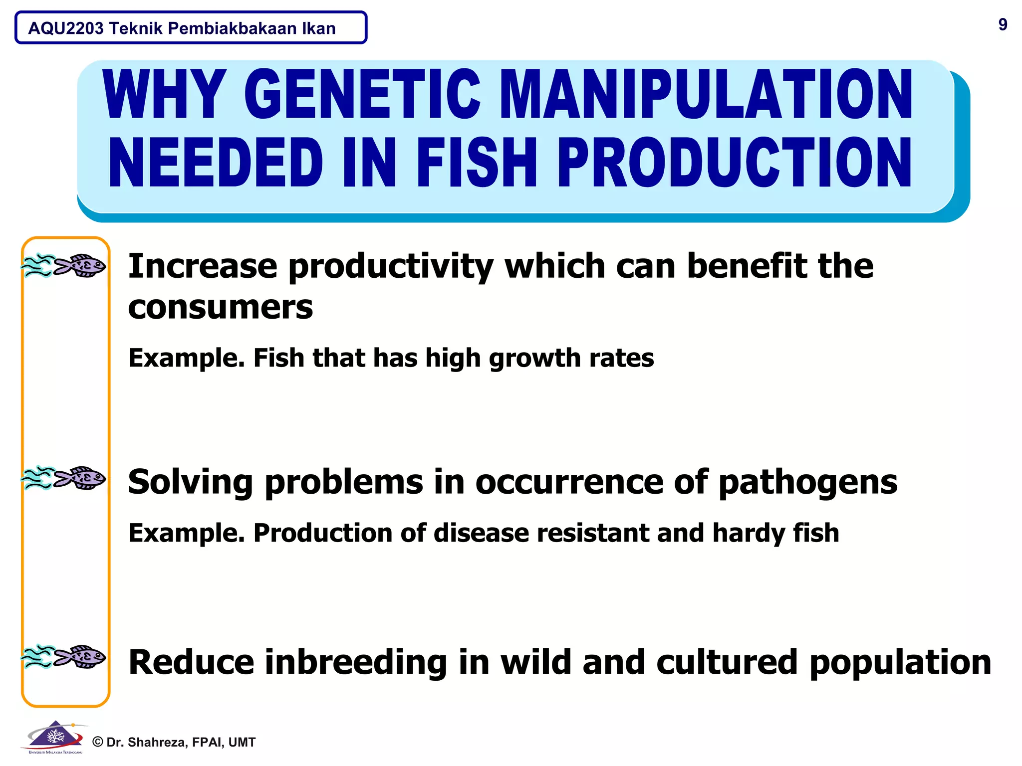 AQU2203 Teknik Pembiakbakaan Ikan                                    9




           Increase productivity which can benefit the
           consumers
           Example. Fish that has high growth rates



           Solving problems in occurrence of pathogens
           Example. Production of disease resistant and hardy fish




           Reduce inbreeding in wild and cultured population

      © Dr. Shahreza, FPAI, UMT
 
