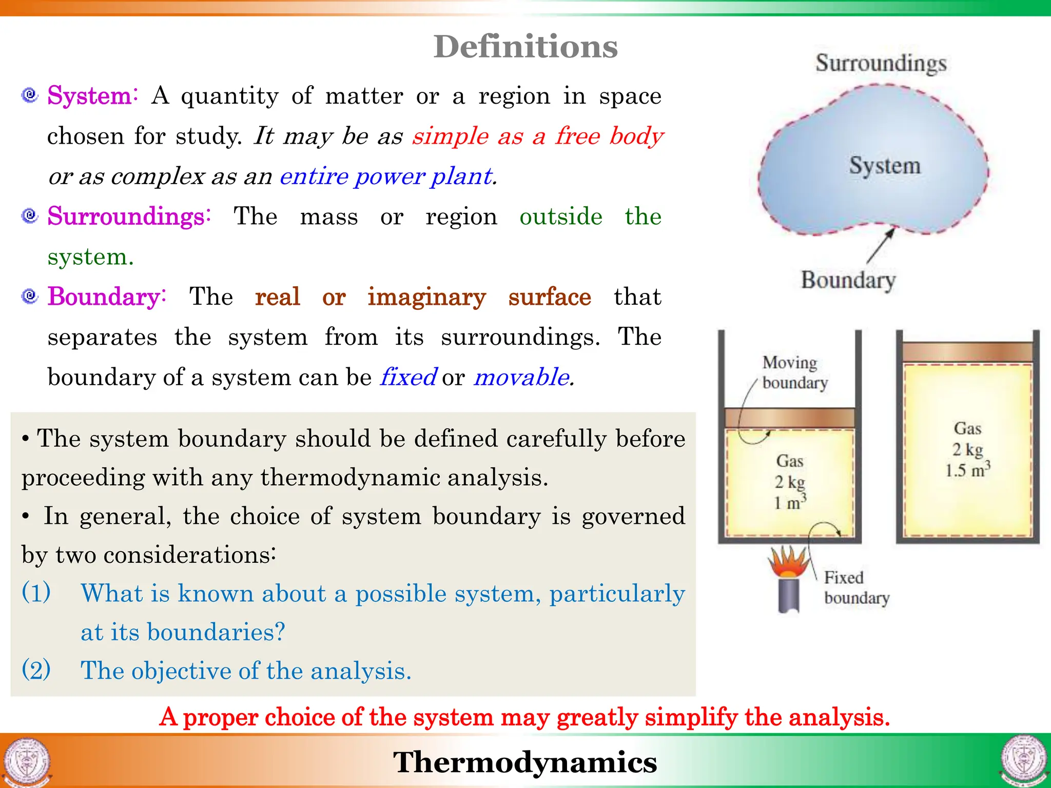 Thermodynamics
Definitions
System: A quantity of matter or a region in space
chosen for study. It may be as simple as a free body
or as complex as an entire power plant.
Surroundings: The mass or region outside the
system.
Boundary: The real or imaginary surface that
separates the system from its surroundings. The
boundary of a system can be fixed or movable.
• The system boundary should be defined carefully before
proceeding with any thermodynamic analysis.
• In general, the choice of system boundary is governed
by two considerations:
(1) What is known about a possible system, particularly
at its boundaries?
(2) The objective of the analysis.
A proper choice of the system may greatly simplify the analysis.
 