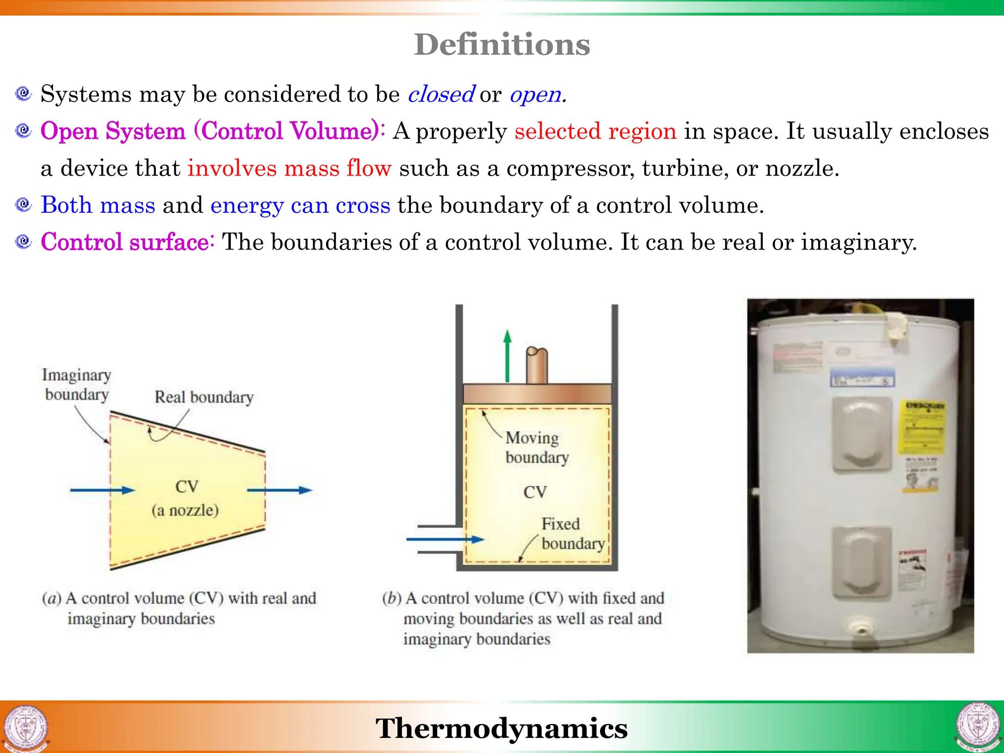 Thermodynamics
Definitions
Systems may be considered to be closed or open.
Open System (Control Volume): A properly selected region in space. It usually encloses
a device that involves mass flow such as a compressor, turbine, or nozzle.
Both mass and energy can cross the boundary of a control volume.
Control surface: The boundaries of a control volume. It can be real or imaginary.
 