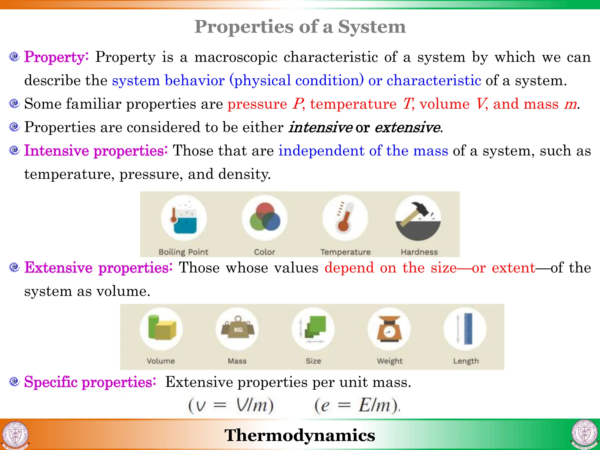 Thermodynamics
Properties of a System
Property: Property is a macroscopic characteristic of a system by which we can
describe the system behavior (physical condition) or characteristic of a system.
Some familiar properties are pressure P, temperature T, volume V, and mass m.
Properties are considered to be either intensive or extensive.
Intensive properties: Those that are independent of the mass of a system, such as
temperature, pressure, and density.
Extensive properties: Those whose values depend on the size—or extent—of the
system as volume.
Specific properties: Extensive properties per unit mass.
 