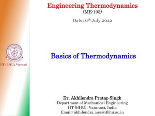 IIT (BHU), Varanasi
Engineering Thermodynamics
(ME-103)
Date: 6th July 2022
Basics of Thermodynamics
Dr. Akhilendra Pratap Singh
Department of Mechanical Engineering
IIT (BHU), Varanasi, India
Email: akhilendra.mec@itbhu.ac.in
 