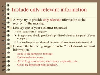 Include only relevant information
 Always try to provide only relevant information to the
receiver of the message.
 Lets say one of your customer requested
 for clients of the company
 in reply you should provide simply list of clients at the panel of your
company.
 No need to provide detailed business information about client at all.
 Observe the following suggestions to “ Include only relevant
information.”
– Stick to the purpose of message
– Delete irrelevant words
– Avoid long introduction, unnecessary explanation etc.
– Get to the important point concisely.
 