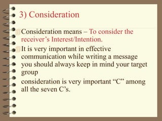 3) Consideration
Consideration means – To consider the
receiver’s Interest/Intention.
It is very important in effective
communication while writing a message
you should always keep in mind your target
group
consideration is very important “C” among
all the seven C’s.
 