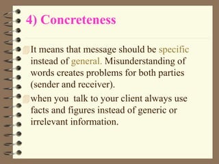 4) Concreteness
It means that message should be specific
instead of general. Misunderstanding of
words creates problems for both parties
(sender and receiver).
when you talk to your client always use
facts and figures instead of generic or
irrelevant information.
 