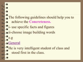 The following guidelines should help you to
achieve the Concreteness.
i- use specific facts and figures
ii-choose image building words
e.g
General
He is very intelligent student of class and
stood first in the class.
 