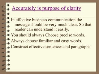 In effective business communication the
message should be very much clear. So that
reader can understand it easily.
You should always Choose precise words.
Always choose familiar and easy words.
Construct effective sentences and paragraphs.
Accurately is purpose of clarity
 