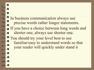 In business communication always use
precise words rather longer statements.
If you have a choice between long words and
shorter one, always use shorter one.
You should try your level best to use
familiar/easy to understand words so that
your reader will quickly under stand it
 
