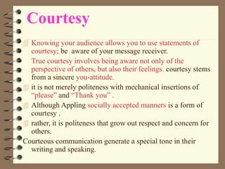 Courtesy
 Knowing your audience allows you to use statements of
courtesy; be aware of your message receiver.
True courtesy involves being aware not only of the
perspective of others, but also their feelings. courtesy stems
from a sincere you-attitude.
 it is not merely politeness with mechanical insertions of
“please” and “Thank you” .
 Although Appling socially accepted manners is a form of
courtesy .
 rather, it is politeness that grow out respect and concern for
others.
Courteous communication generate a special tone in their
writing and speaking.
 