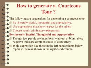 How to generate a Courteous
Tone ?
The following are suggestions for generating a courteous tone:
 Be sincerely tactful, thoughtful and appreciative.
 Use expressions that show respect for the others
 Choose nondiscriminatory expressions
Be sincerely Tactful, Thoughtful and Appreciative
 Though few people are intentionally abrupt or blunt, these
negative traits are common cause of discourtesy.
 avoid expression like those in the left hand column below;
rephrase them as shown in the right-hand column
 