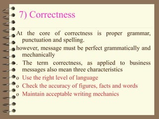 7) Correctness
At the core of correctness is proper grammar,
punctuation and spelling.
however, message must be perfect grammatically and
mechanically
. The term correctness, as applied to business
messages also mean three characteristics
o Use the right level of language
o Check the accuracy of figures, facts and words
o Maintain acceptable writing mechanics
 