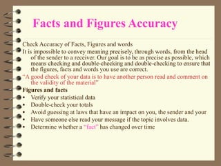 Facts and Figures Accuracy
Check Accuracy of Facts, Figures and words
It is impossible to convey meaning precisely, through words, from the head
of the sender to a receiver. Our goal is to be as precise as possible, which
means checking and double-checking and double-checking to ensure that
the figures, facts and words you use are correct.
“A good check of your data is to have another person read and comment on
the validity of the material”
Figures and facts
 Verify your statistical data
 Double-check your totals
 Avoid guessing at laws that have an impact on you, the sender and your
 Have someone else read your message if the topic involves data.
 Determine whether a “fact” has changed over time
 