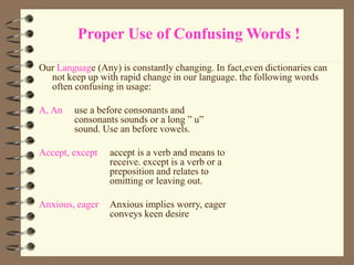 Proper Use of Confusing Words !
Our Language (Any) is constantly changing. In fact,even dictionaries can
not keep up with rapid change in our language. the following words
often confusing in usage:
A, An use a before consonants and
consonants sounds or a long ” u”
sound. Use an before vowels.
Accept, except accept is a verb and means to
receive. except is a verb or a
preposition and relates to
omitting or leaving out.
Anxious, eager Anxious implies worry, eager
conveys keen desire
 