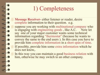 1) Completeness
 Message Receiver- either listener or reader, desire
complete information to their question. e.g.
 suppose you are working with multinational company who
is engaging with engineering goods , like A.C. Now let
say one of your major customer wants some technical
information regarding “thermostat” (because he wants to
convey the same to the end users ). In this case you have to
provide him complete information in a short span of time.
 If possible, provide him some extra information which he
does not know,.
 In this way you can maintain a good business relation with
him, otherwise he may switch to an other company.
 