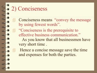 2) Conciseness
 Conciseness means “convey the message
by using fewest words”.
 “Conciseness is the prerequisite to
effective business communication.”
As you know that all businessmen have
very short time .
 Hence a concise message save the time
and expenses for both the parties.
 