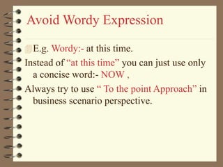 Avoid Wordy Expression
E.g. Wordy:- at this time.
Instead of “at this time” you can just use only
a concise word:- NOW ,
Always try to use “ To the point Approach” in
business scenario perspective.
 