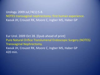 Urology. 2009 Jul;74(1):5-8.NOTES transvaginal nephrectomy: first human experience. Kaouk JH, Crouzet RK, Moore C, Ingber MS, Haber GPEur Urol. 2009 Oct 28. [Epub ahead of print]Pure Natural Orifice Translumenal Endoscopic Surgery (NOTES) Transvaginal Nephrectomy.Kaouk JH, Crouzet RK, Moore C, Ingber MS, Haber GP420 min.