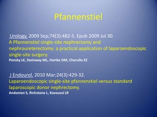 PfannenstielUrology. 2009 Sep;74(3):482-5. Epub 2009 Jul 30.A Pfannenstiel single-site nephrectomy and nephroureterectomy: a practical application of laparoendoscopic single-site surgery.Ponsky LE, Steinway ML, Hartke DM, Cherullo EEJ Endourol. 2010 Mar;24(3):429-32.Laparoendoscopic single-site pfannenstiel versus standard laparoscopic donor nephrectomy.Andonian S, Richstone L, KavoussI LR