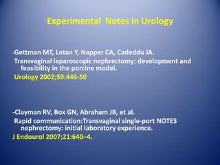 Experimental  Notes in Urology-Gettman MT, Lotan Y, Napper CA, Cadeddu JA. Transvaginal laparoscopic nephrectomy: development and feasibility in the porcine model. Urology 2002;59:446-50-Clayman RV, Box GN, Abraham JB, et al. Rapid communication:Transvaginal single-port NOTES nephrectomy: initial laboratory experience. J Endourol 2007;21:640–4.