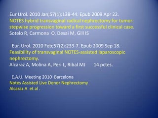 Eur Urol. 2010 Jan;57(1):138-44. Epub 2009 Apr 22.NOTES hybrid transvaginal radical nephrectomy for tumor: stepwise progression toward a first successful clinical case.  Sotelo R, Carmona  O, Desai M, Gill IS  Eur. Urol. 2010 Feb;57(2):233-7. Epub 2009 Sep 18.Feasibility of transvaginal NOTES-assisted laparoscopic nephrectomy. Alcaraz A, Molina A, Peri L, Ribal MJ       14 pctes.  E.A.U. Meeting 2010  Barcelona                                                                                  Notes Assisted Live Donor Nephrectomy                                                               Alcaraz A  et al . 