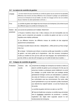2.4 La nature du contrôle de gestion
Langage « une des missions les plus importantes du contrôle de gestion est de coordonner les spécialités
différentes et les horizons de temps différents en les conduisant à partager une représentation
commune de l’entreprise et de ses finalités. Les doter d’un langage commun est une condition
clé pour l’obtention de cette représentation commune. »
Pivot Le contrôle de gestion doit intégrer les trois horizons de l’entreprise (2.6) et être le pivot
des différents types de contrôle de l’entreprise (2.5).
Gestion des
paradoxes
Les sources de paradoxes sont multiples. Notamment :
1) Poussé à l’extrême chacun des 3 rôles ci-dessus (2.3) est incompatible avec les
autres, seul le compromis est possible. Le contrôle de gestion est donc un art de
l’équilibre entre intérêts conflictuels.
2) Les différents horizons, les différents niveaux de contrôle ont des exigences
apparemment contradictoires
3) Chaque nouvelle mesure crée des « déséquilibres », effets pervers qu’il faut corriger
à leur tour.
 Le danger : l’entreprise peut refuser un exercice qu’elle juge impossible. Le contrôle
de gestion « est alors guetté par le dogmatisme : celui des nouveaux concepteurs
d’outils qui omettent de dire que les outils sont des langages, des représentations et
pas des vérités ou celui des soft managers qui ont oublié de tester leurs recettes. »
2.5 3 étapes du contrôle de gestion
Finalisation Facteurs clés de
succès
comprendre la stratégie de l’entreprise de manière à mettre en
place le contrôle de gestion qui lui correspond. En fait, peu de
personnes morales ou physiques savent réellement ce qu’est
leur stratégie, ce qu’elle veulent faire (une stratégie semble
généralement émerger comme une rationalisation a posteriori
des actes de l’individu ou du groupe). Celle-ci « émerge » de
leur confrontation avec leur environnement. Par contre, elles
savent généralement ce qui est important qu’elles réussissent
pour atteindre leur objectif implicite : ce sont les Facteurs clés
de succès.
Le contrôle de gestion doit donc se caler sur ces FCS.
 Faute de finalité bien comprise, le contrôle risque de tomber
dans la ritualisation (application de procédures = contrôle),
l’application des règles étant supposée assurer le bon
fonctionnement de l’entreprise.
 