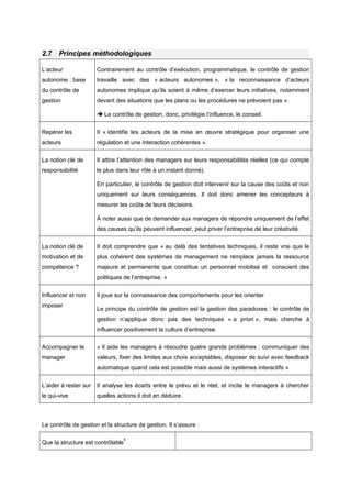 2.7 Principes méthodologiques
L’acteur
autonome : base
du contrôle de
gestion
Contrairement au contrôle d’exécution, programmatique, le contrôle de gestion
travaille avec des « acteurs autonomes », « la reconnaissance d’acteurs
autonomes implique qu’ils soient à même d’exercer leurs initiatives, notamment
devant des situations que les plans ou les procédures ne prévoient pas ».
 Le contrôle de gestion, donc, privilégie l’influence, le conseil.
Repérer les
acteurs
Il « identifie les acteurs de la mise en œuvre stratégique pour organiser une
régulation et une interaction cohérentes ».
La notion clé de
responsabilité
Il attire l’attention des managers sur leurs responsabilités réelles (ce qui compte
le plus dans leur rôle à un instant donné).
En particulier, le contrôle de gestion doit intervenir sur la cause des coûts et non
uniquement sur leurs conséquences. Il doit donc amener les concepteurs à
mesurer les coûts de leurs décisions.
À noter aussi que de demander aux managers de répondre uniquement de l’effet
des causes qu’ils peuvent influencer, peut priver l’entreprise de leur créativité.
La notion clé de
motivation et de
compétence ?
Il doit comprendre que « au delà des tentatives techniques, il reste vrai que le
plus cohérent des systèmes de management ne remplace jamais la ressource
majeure et permanente que constitue un personnel mobilisé et conscient des
politiques de l’entreprise. »
Influencer et non
imposer
Il joue sur la connaissance des comportements pour les orienter
Le principe du contrôle de gestion est la gestion des paradoxes : le contrôle de
gestion n’applique donc pas des techniques « a priori », mais cherche à
influencer positivement la culture d’entreprise.
Accompagner le
manager
« Il aide les managers à résoudre quatre grands problèmes : communiquer des
valeurs, fixer des limites aux choix acceptables, disposer de suivi avec feedback
automatique quand cela est possible mais aussi de systèmes interactifs »
L’aider à rester sur
le qui-vive
Il analyse les écarts entre le prévu et le réel, et incite le managers à chercher
quelles actions il doit en déduire.
Le contrôle de gestion et la structure de gestion. Il s’assure :
Que la structure est contrôlable
6
 
