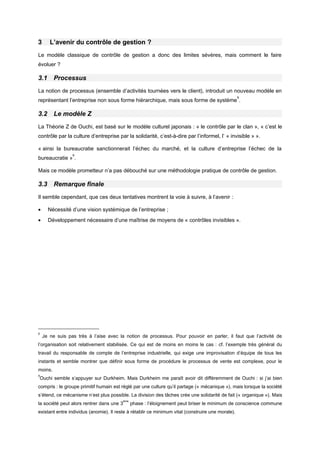 3 L’avenir du contrôle de gestion ?
Le modèle classique de contrôle de gestion a donc des limites sévères, mais comment le faire
évoluer ?
3.1 Processus
La notion de processus (ensemble d’activités tournées vers le client), introduit un nouveau modèle en
représentant l’entreprise non sous forme hiérarchique, mais sous forme de système
8
.
3.2 Le modèle Z
La Théorie Z de Ouchi, est basé sur le modèle culturel japonais : « le contrôle par le clan », « c’est le
contrôle par la culture d’entreprise par la solidarité, c’est-à-dire par l’informel, l’ « invisible » ».
« ainsi la bureaucratie sanctionnerait l’échec du marché, et la culture d’entreprise l’échec de la
bureaucratie »
9
.
Mais ce modèle prometteur n’a pas débouché sur une méthodologie pratique de contrôle de gestion.
3.3 Remarque finale
Il semble cependant, que ces deux tentatives montrent la voie à suivre, à l’avenir :
• Nécessité d’une vision systémique de l’entreprise ;
• Développement nécessaire d’une maîtrise de moyens de « contrôles invisibles ».
8
Je ne suis pas très à l’aise avec la notion de processus. Pour pouvoir en parler, il faut que l’activité de
l’organisation soit relativement stabilisée. Ce qui est de moins en moins le cas : cf. l’exemple très général du
travail du responsable de compte de l’entreprise industrielle, qui exige une improvisation d’équipe de tous les
instants et semble montrer que définir sous forme de procédure le processus de vente est complexe, pour le
moins.
9
Ouchi semble s’appuyer sur Durkheim. Mais Durkheim me paraît avoir dit différemment de Ouchi : si j’ai bien
compris : le groupe primitif humain est réglé par une culture qu’il partage (« mécanique »), mais lorsque la société
s’étend, ce mécanisme n’est plus possible. La division des tâches crée une solidarité de fait (« organique »). Mais
la société peut alors rentrer dans une 3
ème
phase : l’éloignement peut briser le minimum de conscience commune
existant entre individus (anomie). Il reste à rétablir ce minimum vital (construire une morale).
 
