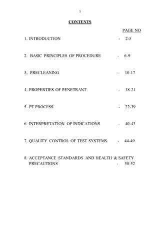 1
CONTENTS
PAGE NO
1. INTRODUCTION - 2-5
2. BASIC PRINCIPLES OF PROCEDURE - 6-9
3. PRECLEANING - 10-17
4. PROPERTIES OF PENETRANT - 18-21
5. PT PROCESS - 22-39
6. INTERPRETATION OF INDICATIONS - 40-43
7. QUALITY CONTROL OF TEST SYSTEMS - 44-49
8. ACCEPTANCE STANDARDS AND HEALTH & SAFETY
PRECAUTIONS - 50-52
 