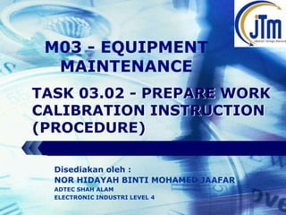 LOGO

M03 - EQUIPMENT
MAINTENANCE
TASK 03.02 - PREPARE WORK
CALIBRATION INSTRUCTION
(PROCEDURE)
Disediakan oleh :
NOR HIDAYAH BINTI MOHAMED JAAFAR
ADTEC SHAH ALAM
ELECTRONIC INDUSTRI LEVEL 4

 