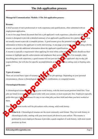 The Job application process
Babasabpatilfreepptmba.com Page 1
Managerial Communication: Module: 4 The Job application process:
Resume:
A brief account of one's professional or work experience and qualifications, often submitted with an
employment application.
A one to two page formal document that lists a job applicant's work experience, education and skills. A
resume is designed to provide a detailed summary of an applicant's qualifications for a particular job - it is
not usually meant to provide a complete picture. A good resume gives the potential employer enough
information to believe the applicant is worth interviewing. A one-page cover letter, submitted along with the
resume, can provide additional information about the applicant's qualifications.
A resume is typically a requirement when applying for most white collar jobs. Individuals should use their
resumes to highlight specific achievements and emphasize their accomplishments. For example, when
describing past work experience, a good resume will not just run through the applicant's day-to-day job
responsibilities, but will also list specific accomplishments at the job, such as cutting costs or beating sales
goals.
Types of resume:
There are several basic types of resumes used to apply for job openings. Depending on your personal
circumstances, choose a chronological, a functional, combination, or a targeted resume.
Chronological Resume:
A chronological resume starts by listing your work history, with the most recent position listed first. Your
jobs are listed in reverse chronological order with your current, or most recent job, first. Employers typically
prefer this type of resume because it's easy to see what jobs you have held and when you have worked at
them.
This type of resume works well for job seekers with a strong, solid work history.
 What is it - Chronological resumes are the most commonly used format. They list work history in
chronological order, starting with your most recent job down to your earliest. This resume is
preferred by most employers because it provides a quick snapshot of work history, with most recent
positions up front.
 
